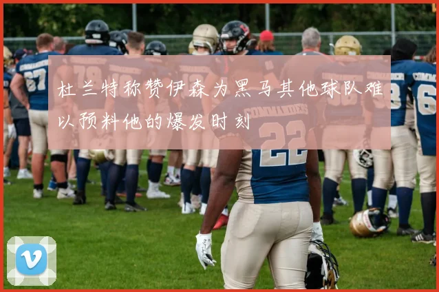 杜兰特称赞伊森为黑马其他球队难以预料他的爆发时刻