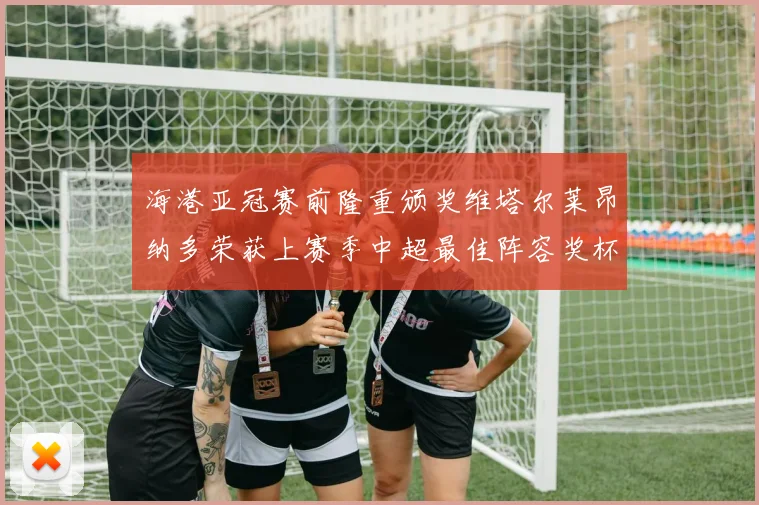 海港亚冠赛前隆重颁奖维塔尔莱昂纳多荣获上赛季中超最佳阵容奖杯