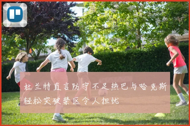 杜兰特直言防守不足热巴与哈克斯轻松突破禁区令人担忧