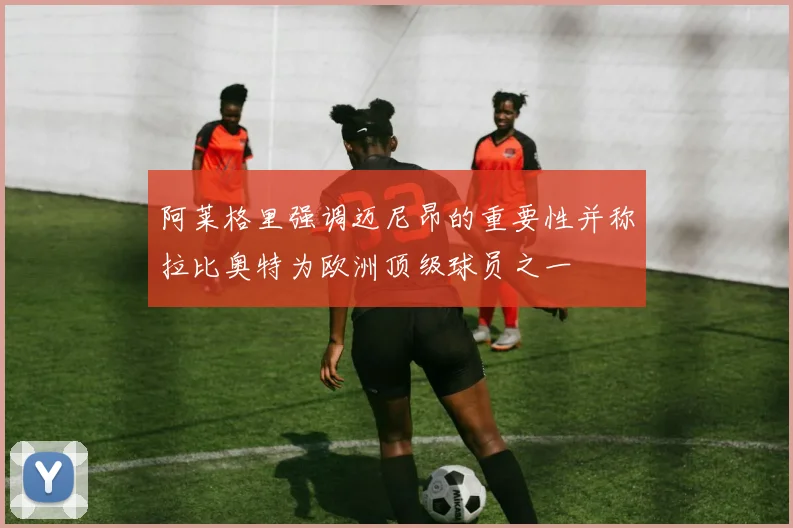 阿莱格里强调迈尼昂的重要性并称拉比奥特为欧洲顶级球员之一