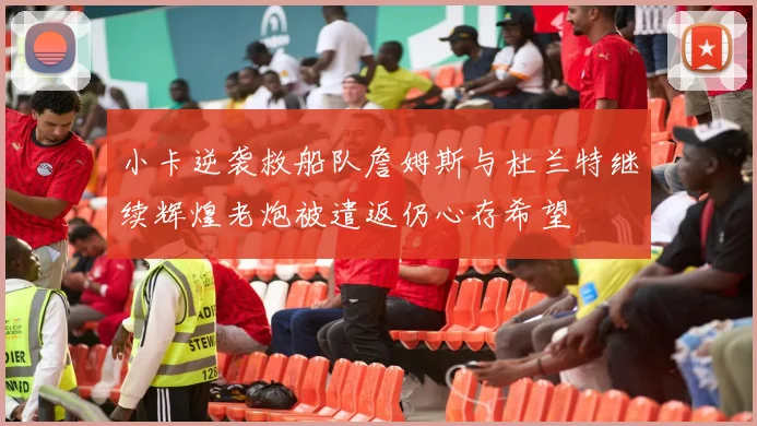 小卡逆袭救船队詹姆斯与杜兰特继续辉煌老炮被遣返仍心存希望