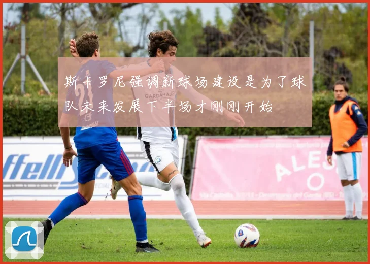 斯卡罗尼强调新球场建设是为了球队未来发展下半场才刚刚开始