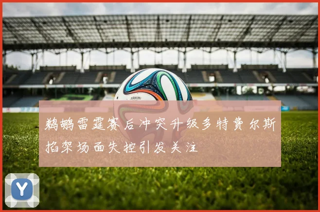 鹈鹕雷霆赛后冲突升级多特费尔斯掐架场面失控引发关注