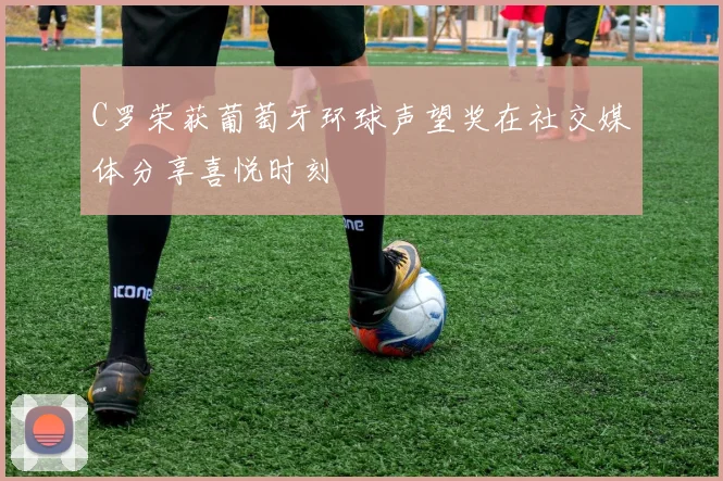 C罗荣获葡萄牙环球声望奖在社交媒体分享喜悦时刻