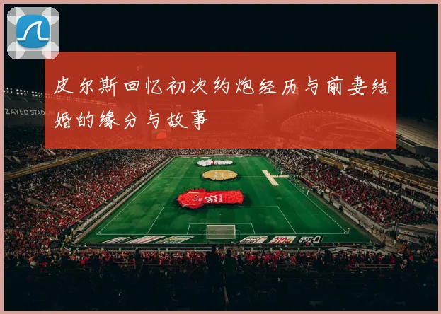 皮尔斯回忆初次约炮经历与前妻结婚的缘分与故事