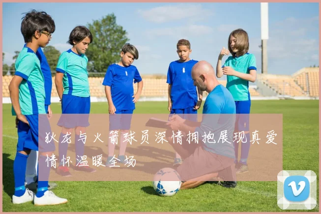 狄龙与火箭球员深情拥抱展现真爱情怀温暖全场