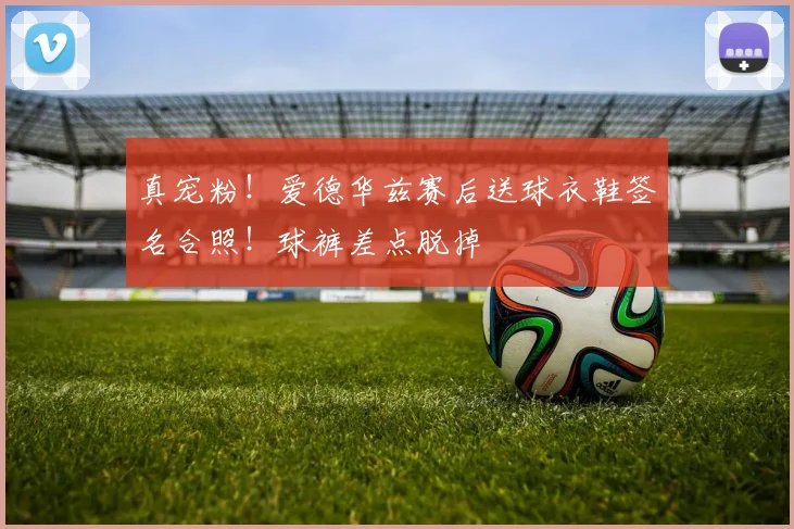 真宠粉！爱德华兹赛后送球衣鞋签名合照！球裤差点脱掉