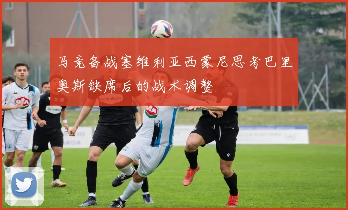 马竞备战塞维利亚西蒙尼思考巴里奥斯缺席后的战术调整