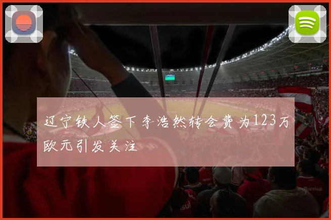 辽宁铁人签下李浩然转会费为123万欧元引发关注