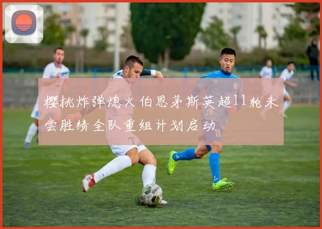 樱桃炸弹熄火伯恩茅斯英超11轮未尝胜绩全队重组计划启动