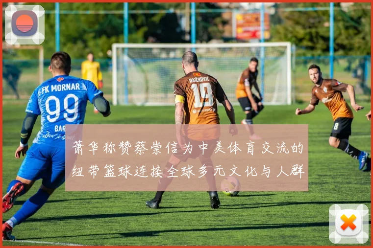 萧华称赞蔡崇信为中美体育交流的纽带篮球连接全球多元文化与人群