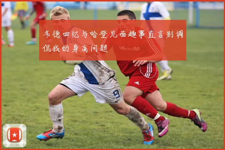 韦德回忆与哈登见面趣事直言别调侃我的身高问题