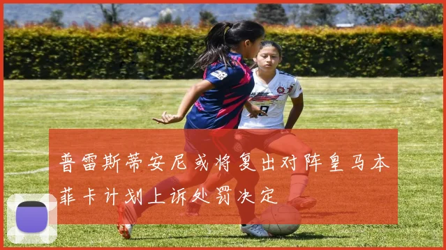 普雷斯蒂安尼或将复出对阵皇马本菲卡计划上诉处罚决定