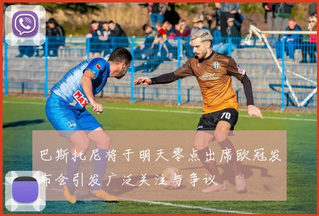 巴斯托尼将于明天零点出席欧冠发布会引发广泛关注与争议