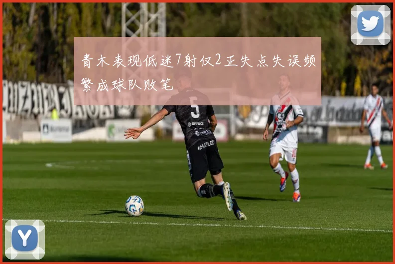 青木表现低迷7射仅2正失点失误频繁成球队败笔
