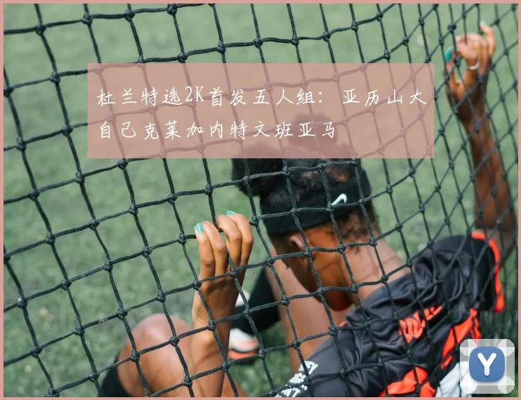 杜兰特选2K首发五人组：亚历山大自己克莱加内特文班亚马