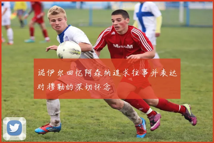 诺伊尔回忆阿森纳追求往事并表达对穆勒的深切怀念
