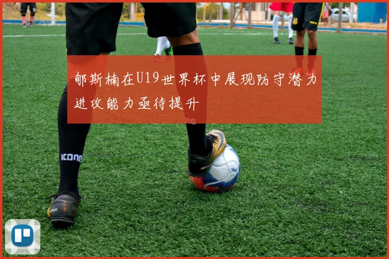 郇斯楠在U19世界杯中展现防守潜力进攻能力亟待提升