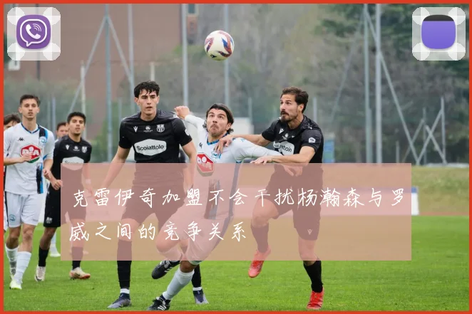 克雷伊奇加盟不会干扰杨瀚森与罗威之间的竞争关系