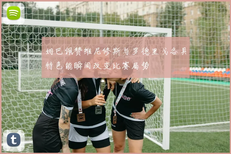姆巴佩赞维尼修斯与罗德里戈各具特色能瞬间改变比赛局势