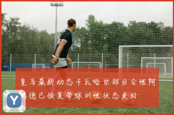 皇马最新动态卡瓦哈尔部分合练阿诺德已恢复带球训练状态良好