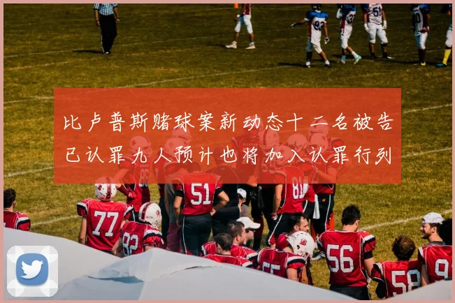 比卢普斯赌球案新动态十二名被告已认罪九人预计也将加入认罪行列