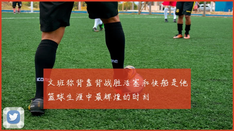 文班称背靠背战胜活塞和快船是他篮球生涯中最辉煌的时刻