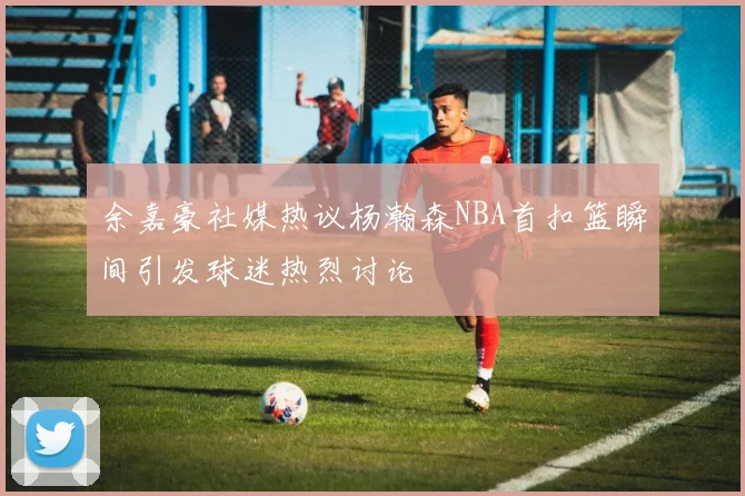 余嘉豪社媒热议杨瀚森NBA首扣篮瞬间引发球迷热烈讨论