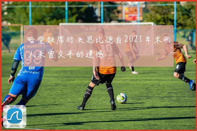 哈登缺席对决恩比德自2021年末两人未曾交手的遗憾