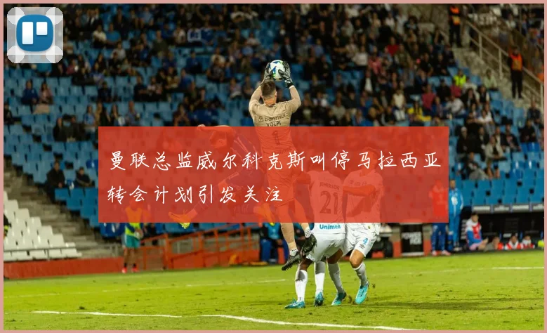 曼联总监威尔科克斯叫停马拉西亚转会计划引发关注