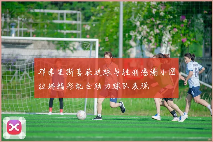 邓弗里斯喜获进球与胜利感谢小图拉姆精彩配合助力球队表现
