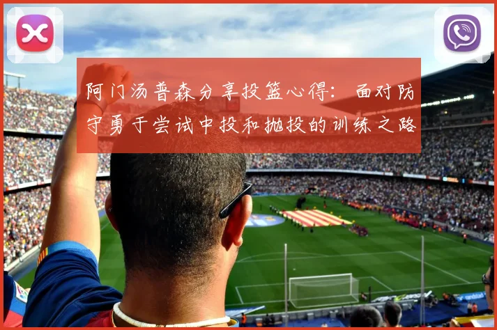 阿门汤普森分享投篮心得：面对防守勇于尝试中投和抛投的训练之路