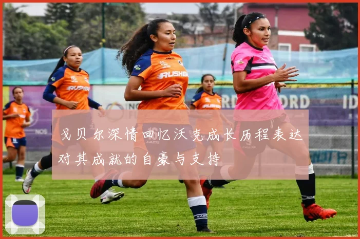 戈贝尔深情回忆沃克成长历程表达对其成就的自豪与支持