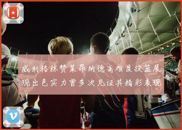 威利格林赞莱昂纳德高难度投篮展现出色实力曾多次见证其精彩表现