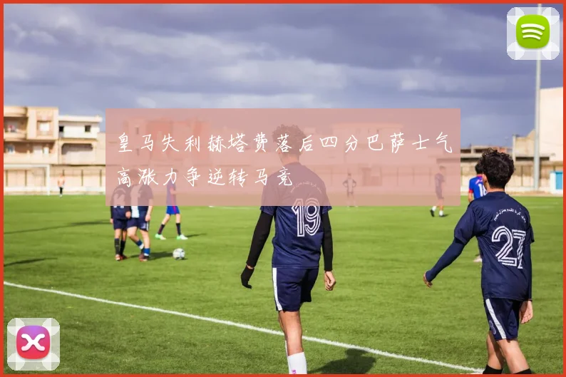 皇马失利赫塔费落后四分巴萨士气高涨力争逆转马竞