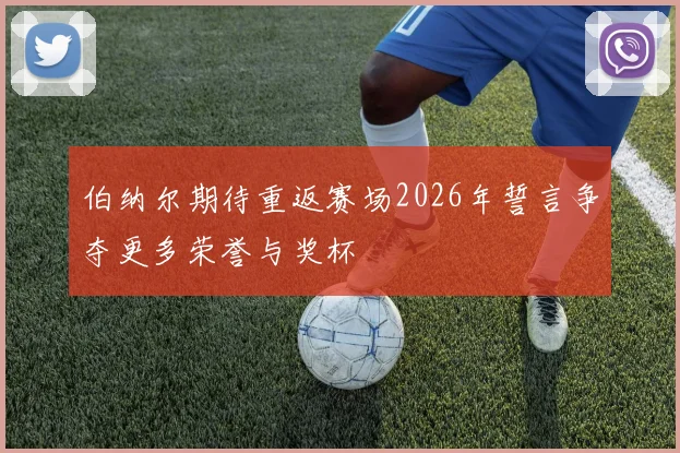 伯纳尔期待重返赛场2026年誓言争夺更多荣誉与奖杯