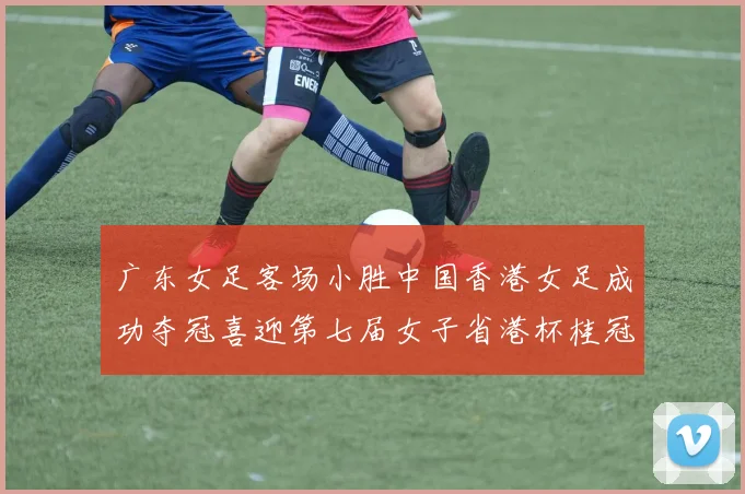 广东女足客场小胜中国香港女足成功夺冠喜迎第七届女子省港杯桂冠