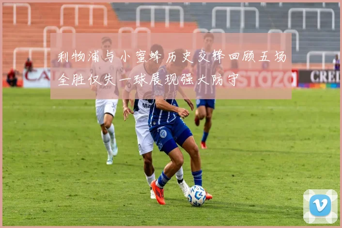 利物浦与小蜜蜂历史交锋回顾五场全胜仅失一球展现强大防守